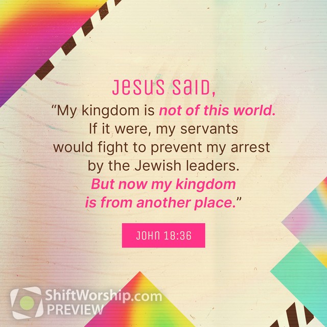 John 18:36 Jesus answered, My kingdom is not of this world: if my kingdom  were of this world, then would my servants fight, that I should not be  delivered to the Jews